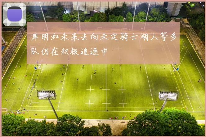库明加未来去向未定骑士湖人等多队仍在积极追逐中