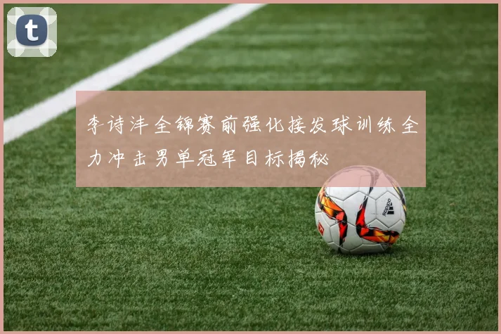 李诗沣全锦赛前强化接发球训练全力冲击男单冠军目标揭秘