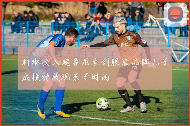 科琳收入超鲁尼自创服装品牌儿子成模特展现亲子时尚