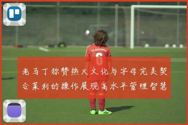 老马丁称赞热火文化与字母完美契合莱利的操作展现高水平管理智慧