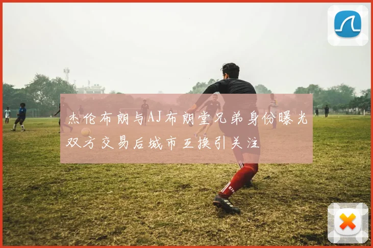 杰伦布朗与AJ布朗堂兄弟身份曝光双方交易后城市互换引关注