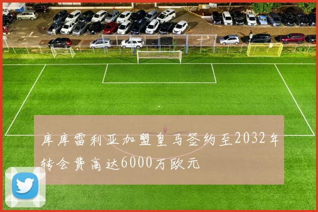 库库雷利亚加盟皇马签约至2032年转会费高达6000万欧元