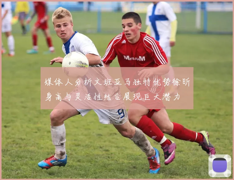 媒体人分析文班亚马独特优势徐昕身高与灵活性结合展现巨大潜力
