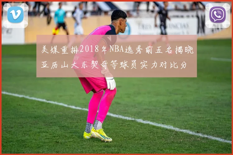 美媒重排2018年NBA选秀前五名揭晓亚历山大东契奇等球员实力对比分析