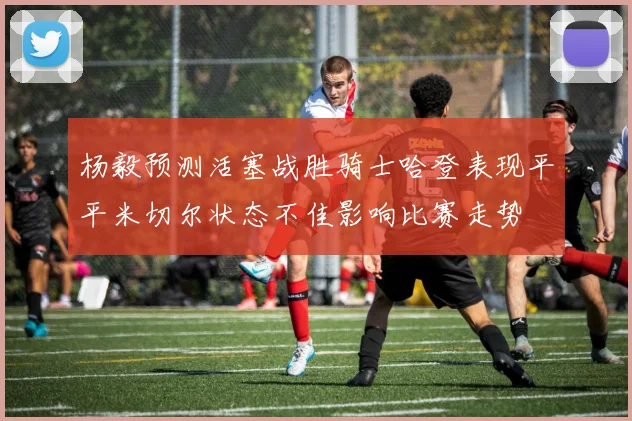 杨毅预测活塞战胜骑士哈登表现平平米切尔状态不佳影响比赛走势