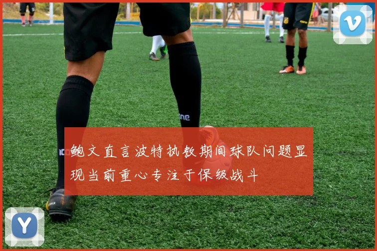 鲍文直言波特执教期间球队问题显现当前重心专注于保级战斗