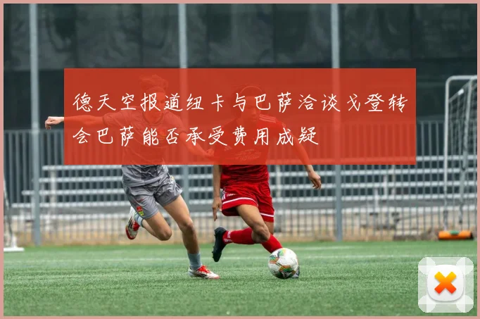 德天空报道纽卡与巴萨洽谈戈登转会巴萨能否承受费用成疑