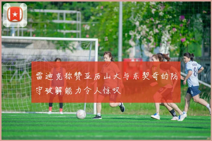 雷迪克称赞亚历山大与东契奇的防守破解能力令人惊叹
