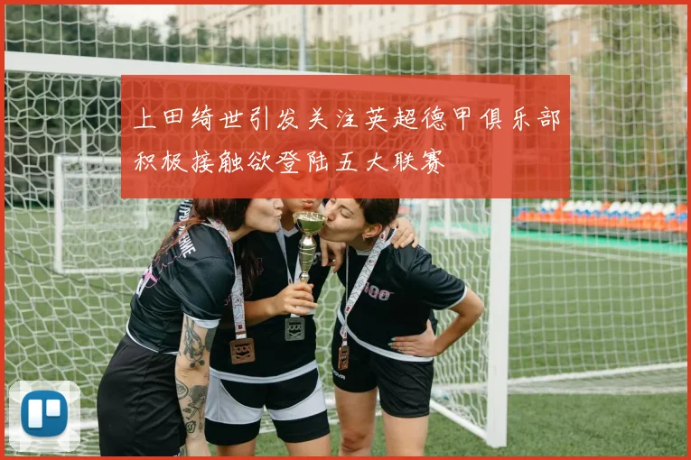 上田绮世引发关注英超德甲俱乐部积极接触欲登陆五大联赛