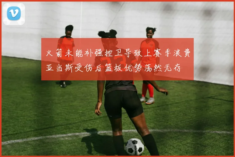 火箭未能补强控卫导致上赛季浪费亚当斯受伤后篮板优势荡然无存
