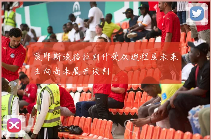 莫耶斯谈格拉利什受欢迎程度未来去向尚未展开谈判