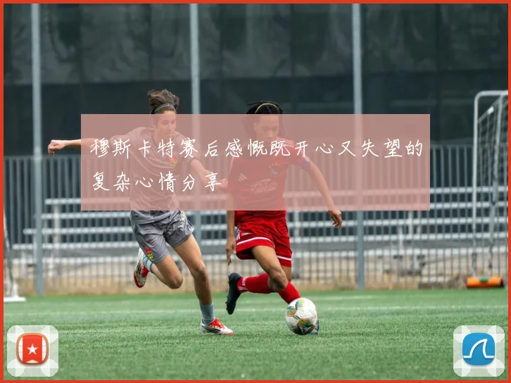 穆斯卡特赛后感慨既开心又失望的复杂心情分享