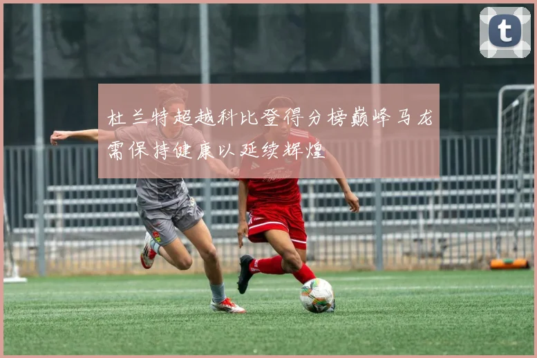 杜兰特超越科比登得分榜巅峰马龙需保持健康以延续辉煌