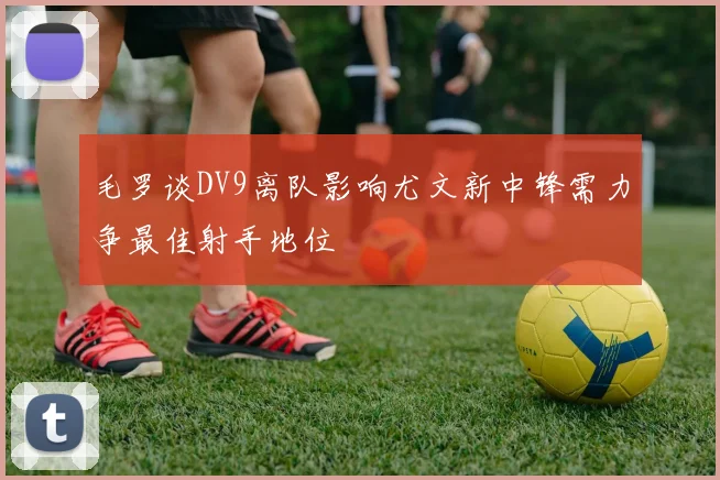 毛罗谈DV9离队影响尤文新中锋需力争最佳射手地位