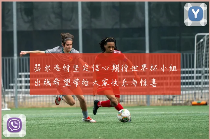 瑟尔洛特坚定信心期待世界杯小组出线希望带给大家快乐与惊喜