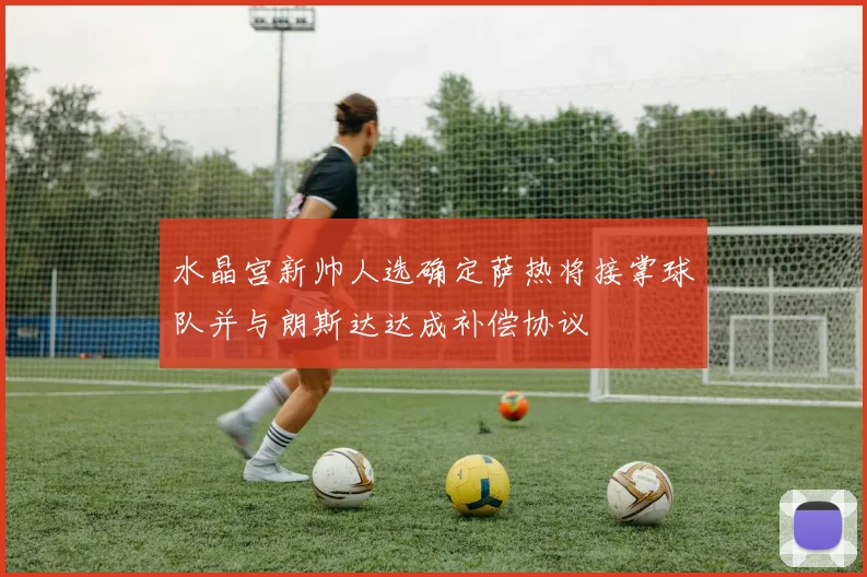 水晶宫新帅人选确定萨热将接掌球队并与朗斯达达成补偿协议
