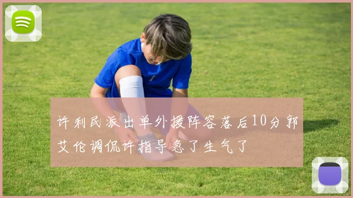 许利民派出单外援阵容落后10分郭艾伦调侃许指导急了生气了
