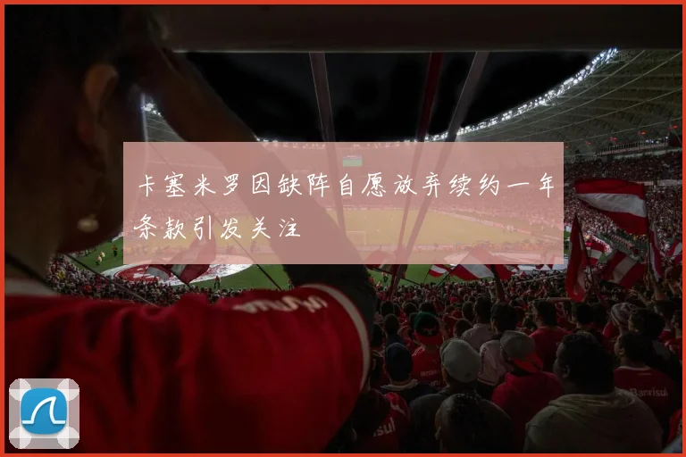 卡塞米罗因缺阵自愿放弃续约一年条款引发关注