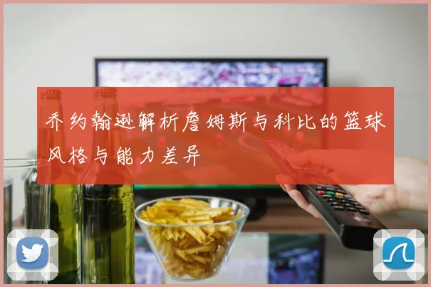 乔约翰逊解析詹姆斯与科比的篮球风格与能力差异