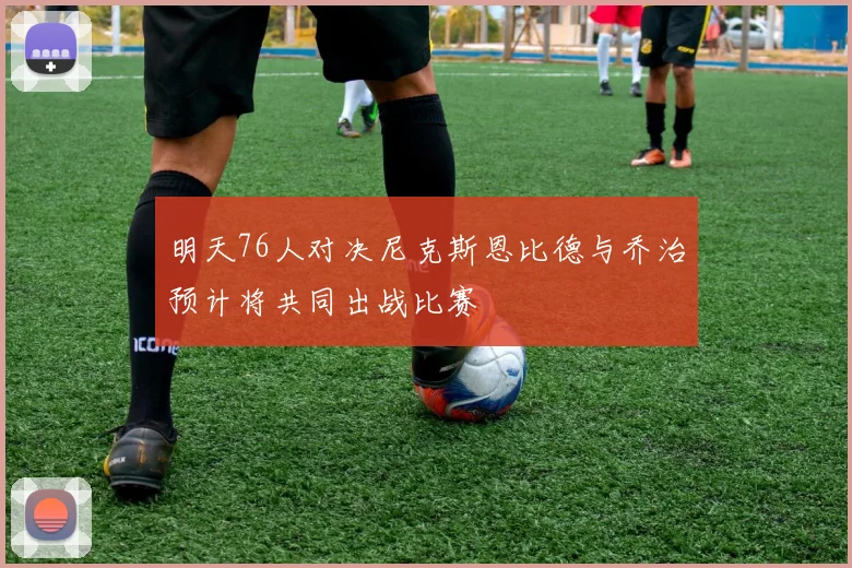 明天76人对决尼克斯恩比德与乔治预计将共同出战比赛