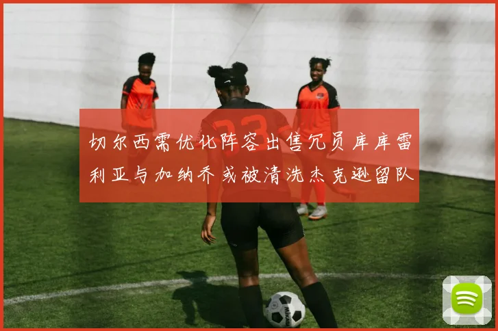 切尔西需优化阵容出售冗员库库雷利亚与加纳乔或被清洗杰克逊留队