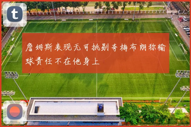 詹姆斯表现无可挑剔夸梅布朗称输球责任不在他身上