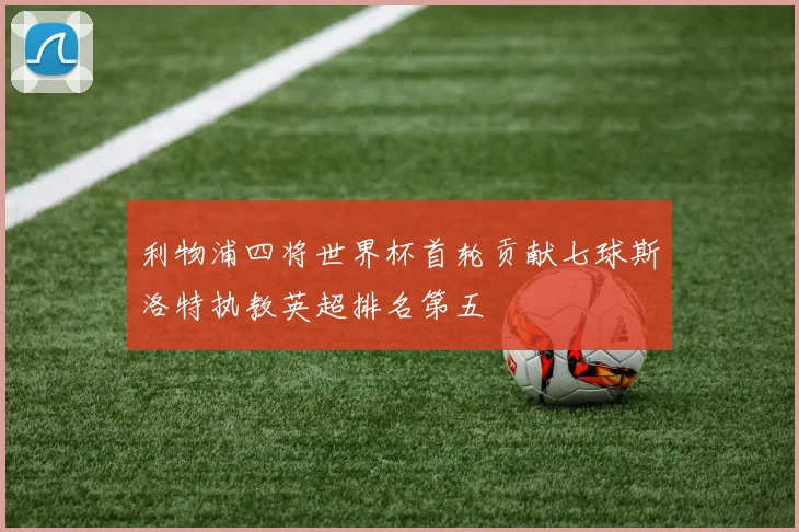 利物浦四将世界杯首轮贡献七球斯洛特执教英超排名第五